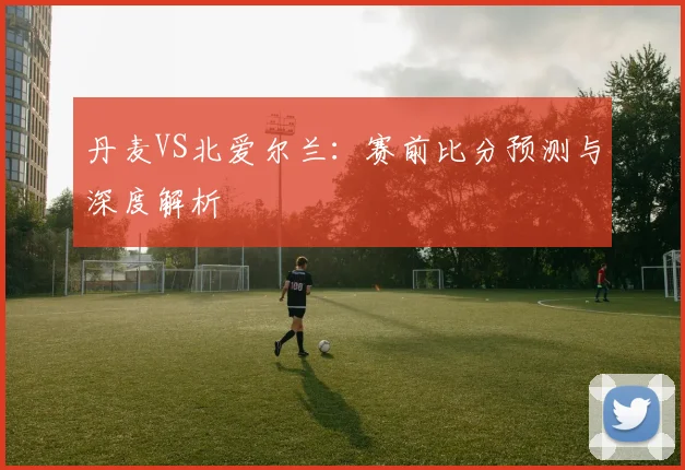 丹麦VS北爱尔兰：赛前比分预测与深度解析