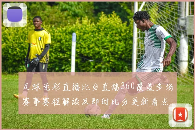 足球竞彩直播比分直播360覆盖多场赛事赛程解读及即时比分更新看点