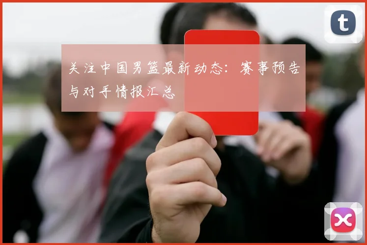 关注中国男篮最新动态：赛事预告与对手情报汇总