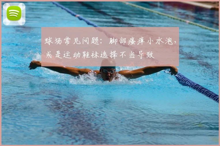 球场常见问题：脚部瘙痒小水泡，或是运动鞋袜选择不当导致