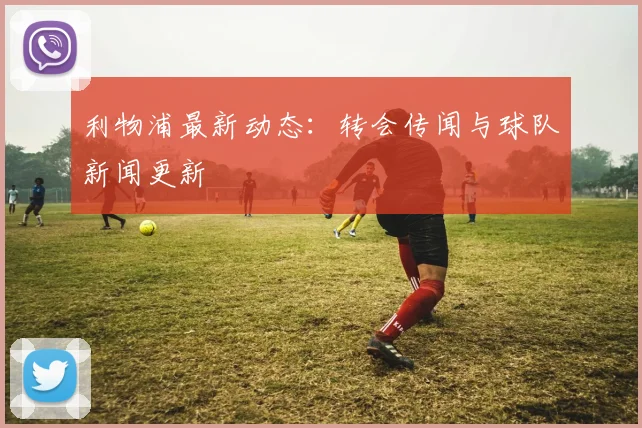 利物浦最新动态：转会传闻与球队新闻更新