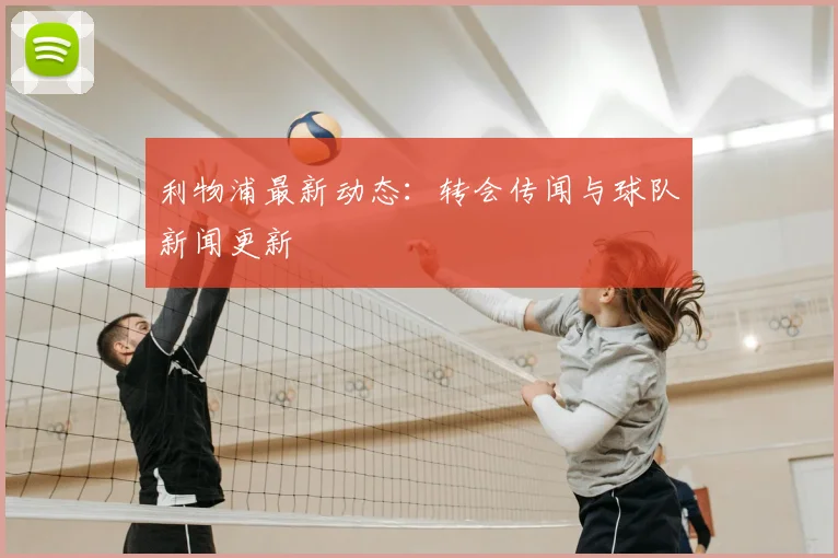 利物浦最新动态：转会传闻与球队新闻更新