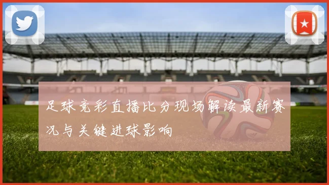 足球竞彩直播比分现场解读最新赛况与关键进球影响