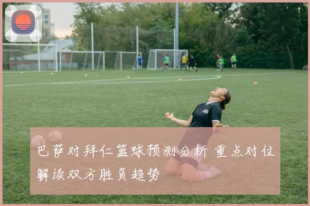 巴萨对拜仁篮球预测分析 重点对位解读双方胜负趋势