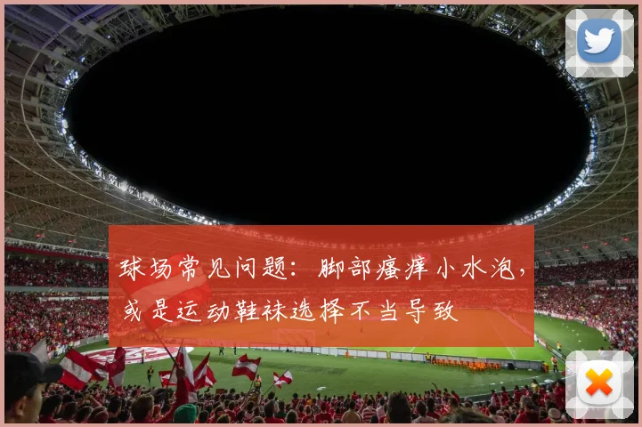 球场常见问题：脚部瘙痒小水泡，或是运动鞋袜选择不当导致