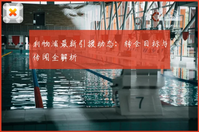 利物浦最新引援动态：转会目标与传闻全解析