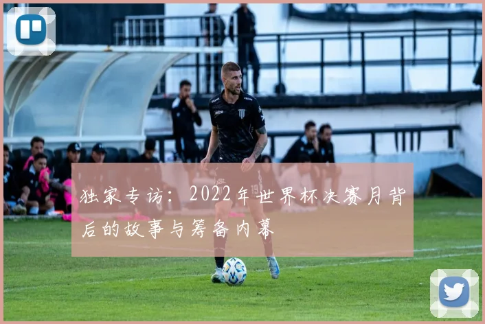 独家专访：2022年世界杯决赛月背后的故事与筹备内幕