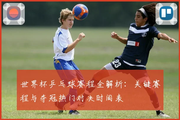 世界杯乒乓球赛程全解析:关键赛程与夺冠热门对决时间表