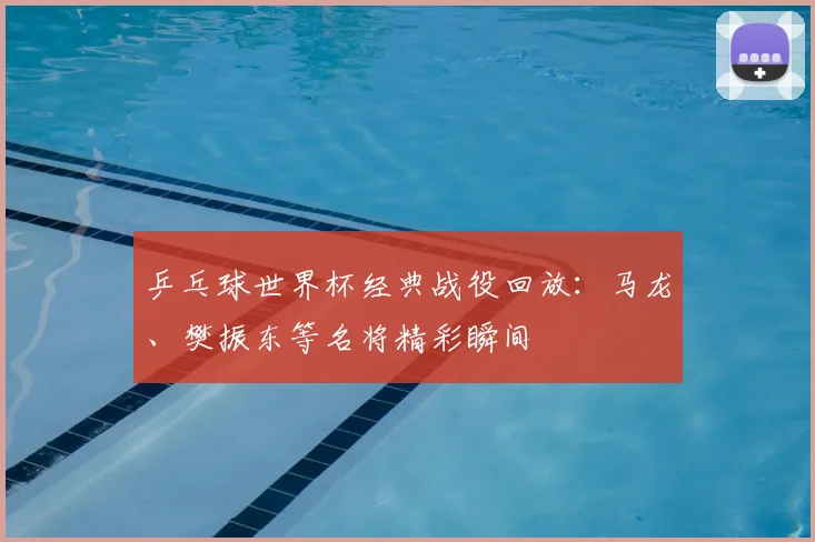 乒乓球世界杯经典战役回放：马龙、樊振东等名将精彩瞬间