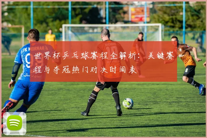 世界杯乒乓球赛程全解析:关键赛程与夺冠热门对决时间表
