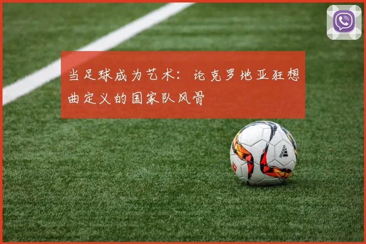 当足球成为艺术：论克罗地亚狂想曲定义的国家队风骨