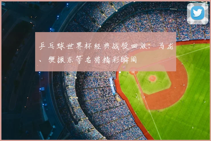 乒乓球世界杯经典战役回放：马龙、樊振东等名将精彩瞬间