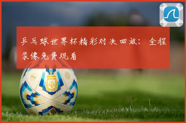 乒乓球世界杯精彩对决回放：全程录像免费观看