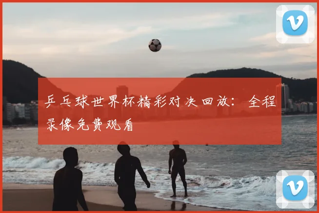 乒乓球世界杯精彩对决回放：全程录像免费观看