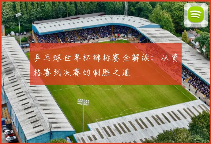乒乓球世界杯锦标赛全解读：从资格赛到决赛的制胜之道