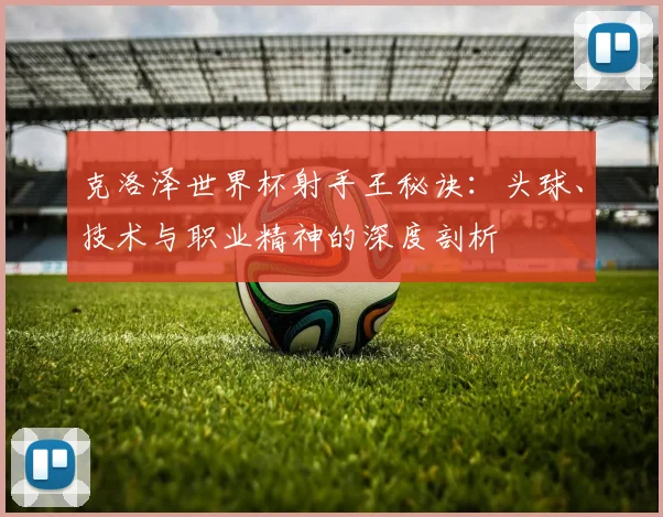 克洛泽世界杯射手王秘诀：头球、技术与职业精神的深度剖析