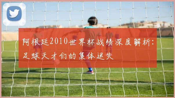 阿根廷2010世界杯战绩深度解析：足球天才们的集体迷失