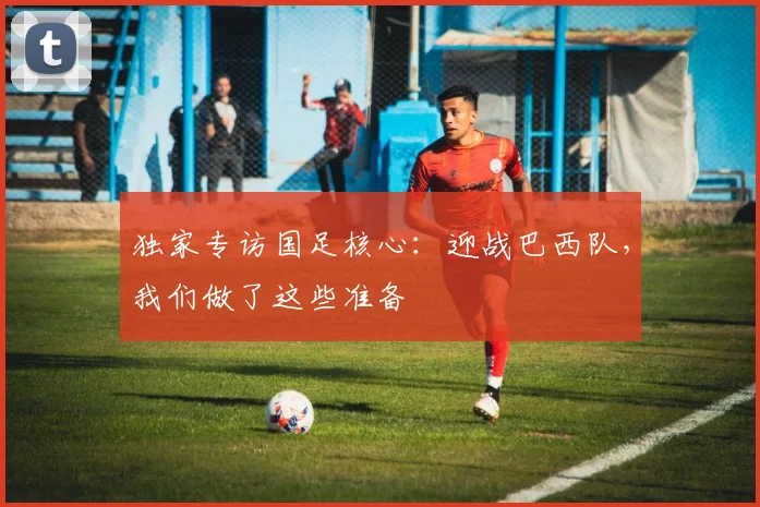 独家专访国足核心：迎战巴西队，我们做了这些准备